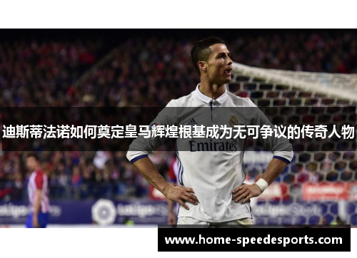 迪斯蒂法诺如何奠定皇马辉煌根基成为无可争议的传奇人物